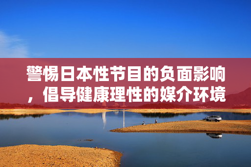 警惕日本性节目的负面影响,倡导健康理性的媒介环境,警惕日本性节目负面影响,倡导健康理性媒介环境 警惕日本性节目的负面影响,倡导健康理性的媒介环境,警惕日本性节目负面影响,倡导健康理性媒介环境