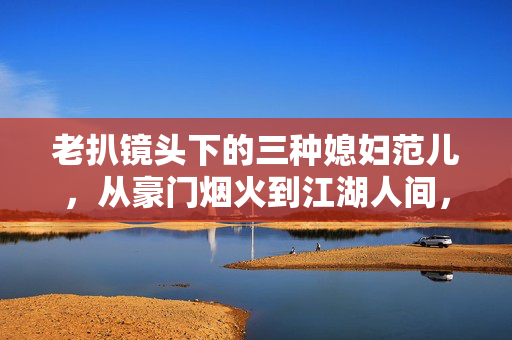 老扒镜头下的三种媳妇范儿，从豪门烟火到江湖人间，她们活成了自己的光，老扒镜头下的三种媳妇，从豪门烟火到江湖人间，活成自己的光