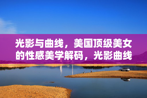 光影与曲线,美国顶级美女的性感美学解码,光影曲线解码美国顶级美女性感美学 光影与曲线,美国顶级美女的性感美学解码,光影曲线解码美国顶级美女性感美学