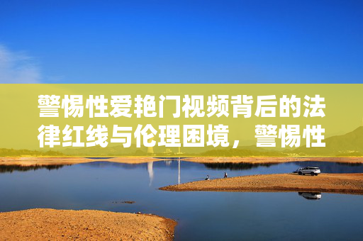 警惕性爱艳门视频背后的法律红线与伦理困境,警惕性爱艳门视频背后的法律红线与伦理困境 警惕性爱艳门视频背后的法律红线与伦理困境,警惕性爱艳门视频背后的法律红线与伦理困境