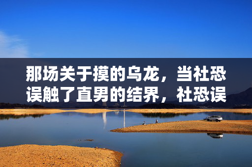 那场关于摸的乌龙，当社恐误触了直男的结界，社恐误触直男结界，一场关于摸的乌龙