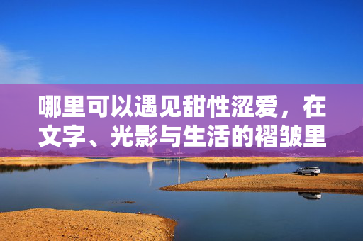哪里可以遇见甜性涩爱，在文字、光影与生活的褶皱里，在文字光影与生活的褶皱里，遇见甜性涩爱