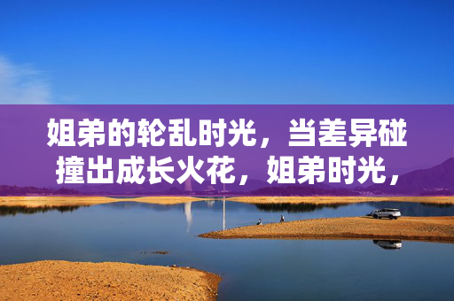 姐弟的轮乱时光,当差异碰撞出成长火花,姐弟时光,差异碰撞成长火花 姐弟的轮乱时光,当差异碰撞出成长火花,姐弟时光,差异碰撞成长火花