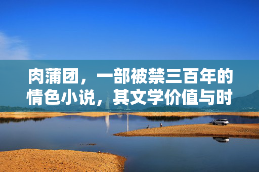 肉蒲团,一部被禁三百年的情色小说,其文学价值与时代争议,肉蒲团,被禁三百年情色小说的文学价值与时代争议 肉蒲团,一部被禁三百年的情色小说,其文学价值与时代争议,肉蒲团,被禁三百年情色小说的文学价值与时代争议