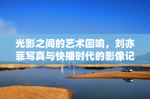 光影之间的艺术回响,刘亦菲写真与快播时代的影像记忆,刘亦菲写真,光影里的快播时代艺术回响 光影之间的艺术回响,刘亦菲写真与快播时代的影像记忆,刘亦菲写真,光影里的快播时代艺术回响