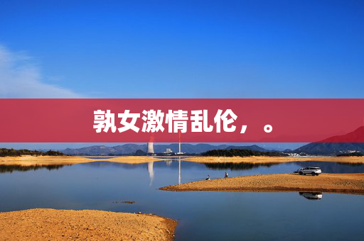 孰女激情乱伦,。 孰女激情乱伦,。