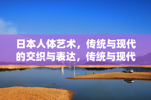 日本人体艺术,传统与现代的交织与表达,传统与现代交织的日本人体艺术 日本人体艺术,传统与现代的交织与表达,传统与现代交织的日本人体艺术