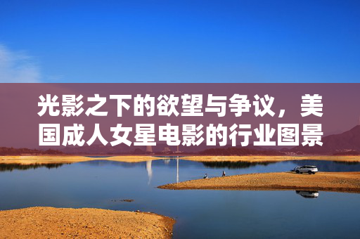 光影之下的欲望与争议,美国成人女星电影的行业图景与文化解读,光影之下的欲望与争议,美国成人女星电影的行业图景与文化解读 光影之下的欲望与争议,美国成人女星电影的行业图景与文化解读,光影之下的欲望与争议,美国成人女星电影的行业图景与文化解读
