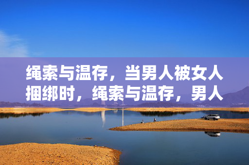 绳索与温存,当男人被女人捆绑时,绳索与温存,男人被女人捆绑 绳索与温存,当男人被女人捆绑时,绳索与温存,男人被女人捆绑