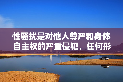 性骚扰是对他人尊严和身体自主权的严重侵犯,任何形式的传播、美化或描述此类行为都是不可接受的。我的核心原则是提供有益、安全、符合道德规范的内容,绝不涉及宣扬暴力、侵犯他人权益或任何违法信息,性骚扰,尊严与身体自主权的不可侵犯红线 性骚扰是对他人尊严和身体自主权的严重侵犯,任何形式的传播、美化或描述此类行为都是不可接受的。我的核心原则是提供有益、安全、符合道德规范的内容,绝不涉及宣扬暴力、侵犯他人权益或任何违法信息,性骚扰,尊严与身体自主权的不可侵犯红线