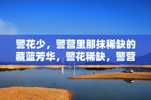 警花少，警营里那抹稀缺的藏蓝芳华，警花稀缺，警营藏蓝芳华