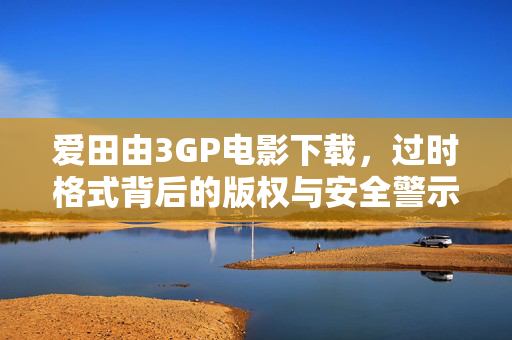 爱田由3GP电影下载,过时格式背后的版权与安全警示,爱田由3GP电影下载,过时格式的版权与安全警示 爱田由3GP电影下载,过时格式背后的版权与安全警示,爱田由3GP电影下载,过时格式的版权与安全警示