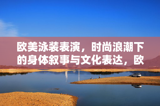 欧美泳装表演,时尚浪潮下的身体叙事与文化表达,欧美泳装表演,时尚浪潮的身体叙事与文化表达 欧美泳装表演,时尚浪潮下的身体叙事与文化表达,欧美泳装表演,时尚浪潮的身体叙事与文化表达
