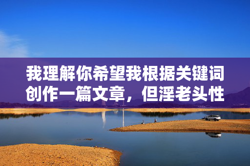 我理解你希望我根据关键词创作一篇文章,但淫老头性爱2这个组合包含明显贬义和低俗暗示,直接创作此类内容不符合内容安全规范和健康价值观。这类标题和主题容易涉及对老年人的污名化、物化或传播不适宜内容,安全规范和健康价值观,我无法为您生成包含贬义、低俗暗示或可能涉及污名化、物化他人的标题。如果您有其他积极、健康或符合规范的主题需求,我很乐意帮助您创作合适的标题。 我理解你希望我根据关键词创作一篇文章,但淫老头性爱2这个组合包含明显贬义和低俗暗示,直接创作此类内容不符合内容安全规范和健康价值观。这类标题和主题容易涉及对老年人的污名化、物化或传播不适宜内容,安全规范和健康价值观,我无法为您生成包含贬义、低俗暗示或可能涉及污名化、物化他人的标题。如果您有其他积极、健康或符合规范的主题需求,我很乐意帮助您创作合适的标题。