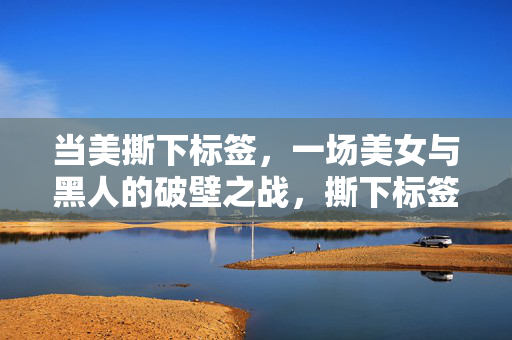 当美撕下标签,一场美女与黑人的破壁之战,撕下标签,美女与黑人的破壁之战 当美撕下标签,一场美女与黑人的破壁之战,撕下标签,美女与黑人的破壁之战