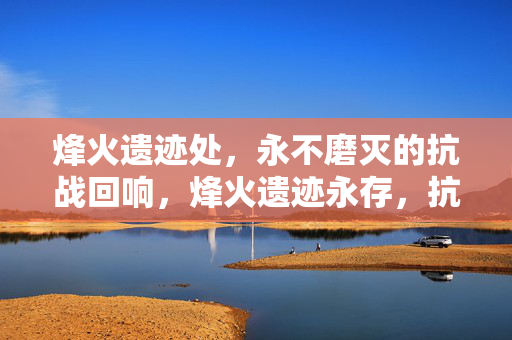 烽火遗迹处,永不磨灭的抗战回响,烽火遗迹永存,抗战回响不息 烽火遗迹处,永不磨灭的抗战回响,烽火遗迹永存,抗战回响不息