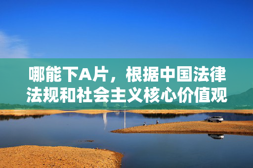 哪能下A片,根据中国法律法规和社会主义核心价值观,传播、获取不良信息(包括色情内容)是违法行为。我们应坚决抵制此类行为,倡导健康、文明的网络环境。建议您关注合法、积极向上的内容,如通过正规影视平台观看优秀影片,或参与有益身心的文化活动。请遵守法律法规,共同维护清朗的网络空间。 哪能下A片,根据中国法律法规和社会主义核心价值观,传播、获取不良信息(包括色情内容)是违法行为。我们应坚决抵制此类行为,倡导健康、文明的网络环境。建议您关注合法、积极向上的内容,如通过正规影视平台观看优秀影片,或参与有益身心的文化活动。请遵守法律法规,共同维护清朗的网络空间。