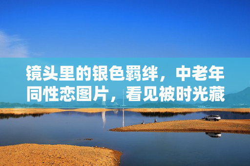 镜头里的银色羁绊,中老年同性恋图片,看见被时光藏起的爱,银色羁绊,镜头下的时光之爱 镜头里的银色羁绊,中老年同性恋图片,看见被时光藏起的爱,银色羁绊,镜头下的时光之爱