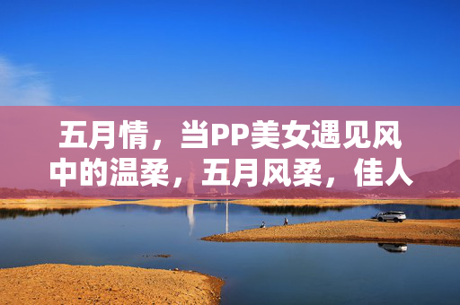 五月情,当PP美女遇见风中的温柔,五月风柔,佳人遇情 五月情,当PP美女遇见风中的温柔,五月风柔,佳人遇情