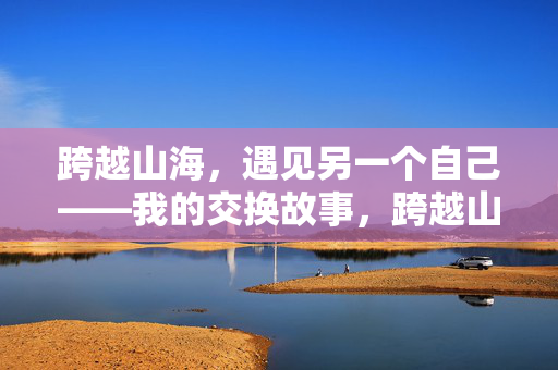 跨越山海,遇见另一个自己——我的交换故事,跨越山海,遇见另一个自己 跨越山海,遇见另一个自己——我的交换故事,跨越山海,遇见另一个自己