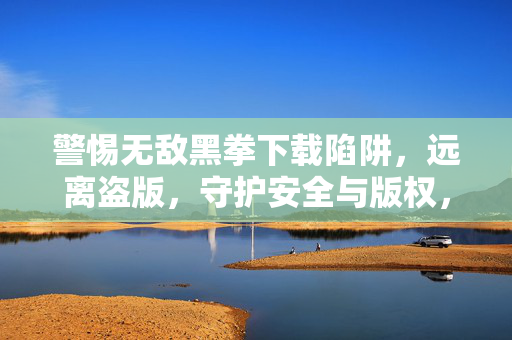 警惕无敌黑拳下载陷阱，远离盗版，守护安全与版权，警惕无敌黑拳下载陷阱，远离盗版，守护安全与版权