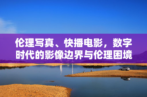 伦理写真、快播电影,数字时代的影像边界与伦理困境,数字时代影像的边界与伦理困境——以伦理写真、快播电影为例 伦理写真、快播电影,数字时代的影像边界与伦理困境,数字时代影像的边界与伦理困境——以伦理写真、快播电影为例