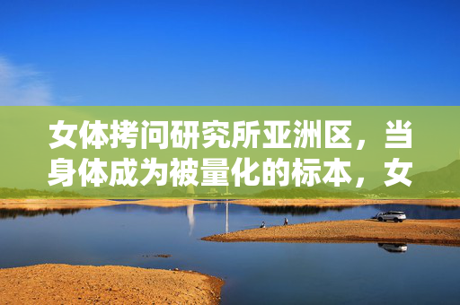 女体拷问研究所亚洲区,当身体成为被量化的标本,女体拷问研究所亚洲区,身体量化的标本 女体拷问研究所亚洲区,当身体成为被量化的标本,女体拷问研究所亚洲区,身体量化的标本
