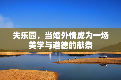 失乐园,当婚外情成为一场美学与道德的献祭 失乐园,当婚外情成为一场美学与道德的献祭
