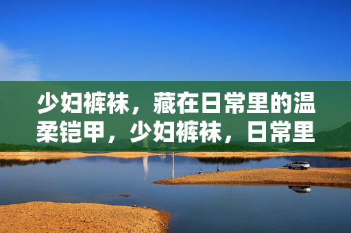 少妇裤袜,藏在日常里的温柔铠甲,少妇裤袜,日常里的温柔铠甲 少妇裤袜,藏在日常里的温柔铠甲,少妇裤袜,日常里的温柔铠甲