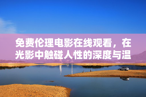 免费伦理电影在线观看，在光影中触碰人性的深度与温度，光影触心，免费伦理电影的人性温度与深度