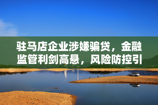 驻马店企业涉嫌骗贷,金融监管利剑高悬,风险防控引关注,驻马店企业涉嫌骗贷,金融监管利剑高悬,风险防控引关注 驻马店企业涉嫌骗贷,金融监管利剑高悬,风险防控引关注,驻马店企业涉嫌骗贷,金融监管利剑高悬,风险防控引关注