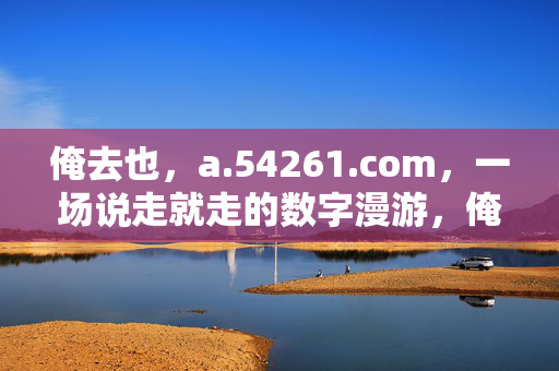 俺去也,a.54261.com,一场说走就走的数字漫游,俺去也,一场说走就走的数字漫游 俺去也,a.54261.com,一场说走就走的数字漫游,俺去也,一场说走就走的数字漫游