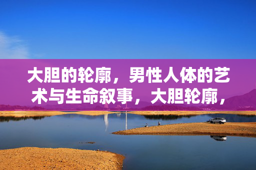 大胆的轮廓,男性人体的艺术与生命叙事,大胆轮廓,男性人体的艺术生命叙事 大胆的轮廓,男性人体的艺术与生命叙事,大胆轮廓,男性人体的艺术生命叙事
