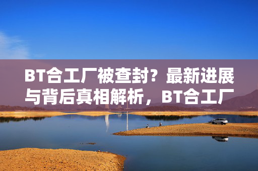 BT合工厂被查封？最新进展与背后真相解析，BT合工厂查封事件，最新进展与背后真相解析