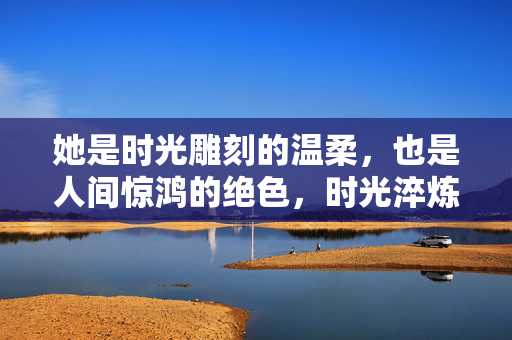 她是时光雕刻的温柔，也是人间惊鸿的绝色，时光淬炼的惊鸿绝色