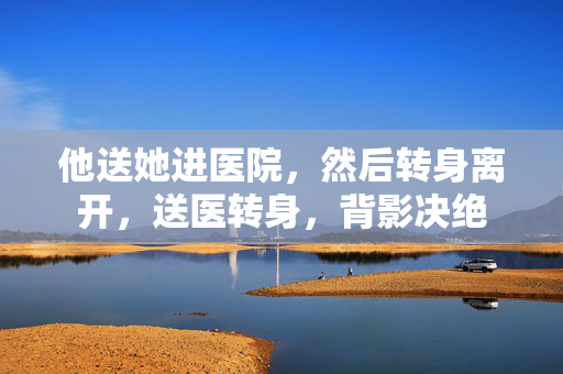 他送她进医院,然后转身离开,送医转身,背影决绝 他送她进医院,然后转身离开,送医转身,背影决绝