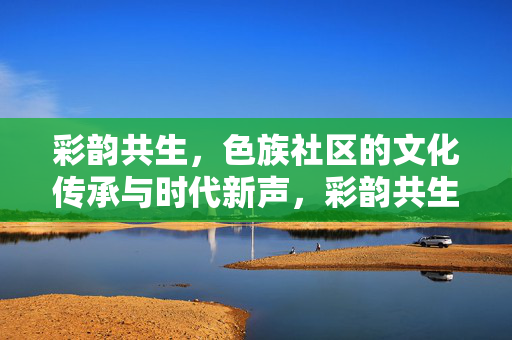 彩韵共生,色族社区的文化传承与时代新声,彩韵共生,色族社区的文化传承与时代新声 彩韵共生,色族社区的文化传承与时代新声,彩韵共生,色族社区的文化传承与时代新声