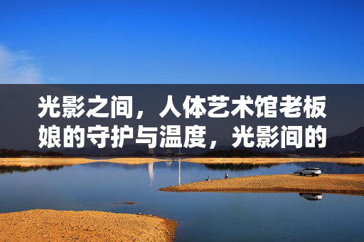 光影之间,人体艺术馆老板娘的守护与温度,光影间的守护,人体艺术馆老板娘的温度 光影之间,人体艺术馆老板娘的守护与温度,光影间的守护,人体艺术馆老板娘的温度