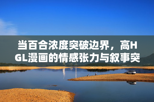 当百合浓度突破边界,高HGL漫画的情感张力与叙事突围,百合浓度突破边界,高HGL漫画的情感张力与叙事突围 当百合浓度突破边界,高HGL漫画的情感张力与叙事突围,百合浓度突破边界,高HGL漫画的情感张力与叙事突围