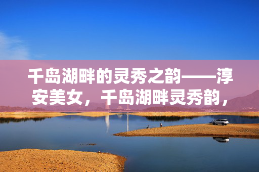 千岛湖畔的灵秀之韵——淳安美女,千岛湖畔灵秀韵,淳安佳人秀色浓 千岛湖畔的灵秀之韵——淳安美女,千岛湖畔灵秀韵,淳安佳人秀色浓