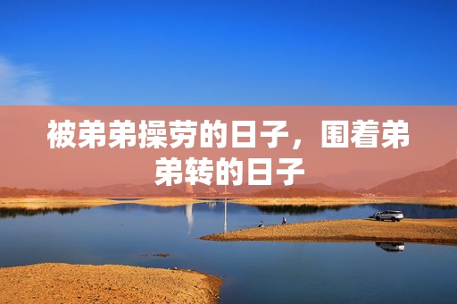 被弟弟操劳的日子,围着弟弟转的日子 被弟弟操劳的日子,围着弟弟转的日子