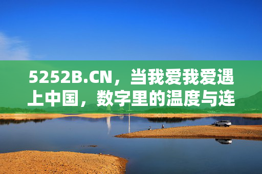 5252B.CN,当我爱我爱遇上中国,数字里的温度与连接,5252B.CN,当我爱我爱遇上中国,数字里的温度与连接 5252B.CN,当我爱我爱遇上中国,数字里的温度与连接,5252B.CN,当我爱我爱遇上中国,数字里的温度与连接