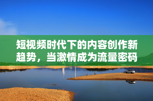 短视频时代下的内容创作新趋势,当激情成为流量密码?创作新趋势,激情成流量密码? 短视频时代下的内容创作新趋势,当激情成为流量密码?创作新趋势,激情成流量密码?