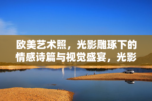 欧美艺术照,光影雕琢下的情感诗篇与视觉盛宴,光影诗篇,欧美艺术照的情感视觉盛宴 欧美艺术照,光影雕琢下的情感诗篇与视觉盛宴,光影诗篇,欧美艺术照的情感视觉盛宴