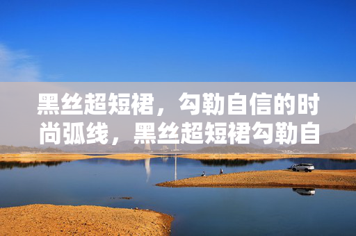 黑丝超短裙,勾勒自信的时尚弧线,黑丝超短裙勾勒自信时尚弧线 黑丝超短裙,勾勒自信的时尚弧线,黑丝超短裙勾勒自信时尚弧线