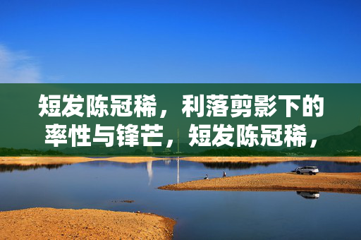 短发陈冠稀,利落剪影下的率性与锋芒,短发陈冠稀,利落剪影淬率性锋芒 短发陈冠稀,利落剪影下的率性与锋芒,短发陈冠稀,利落剪影淬率性锋芒