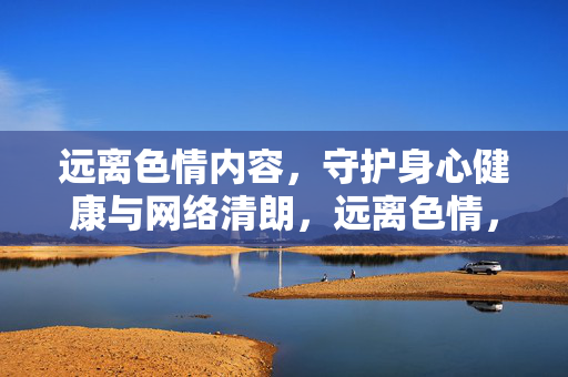 远离色情内容,守护身心健康与网络清朗,远离色情,护身心清朗 远离色情内容,守护身心健康与网络清朗,远离色情,护身心清朗