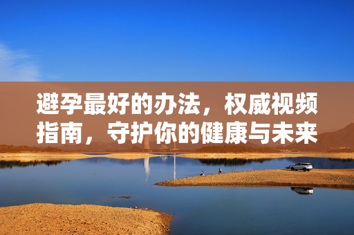 避孕最好的办法,权威视频指南,守护你的健康与未来,避孕最佳方法,权威视频指南,守护健康与未来 避孕最好的办法,权威视频指南,守护你的健康与未来,避孕最佳方法,权威视频指南,守护健康与未来