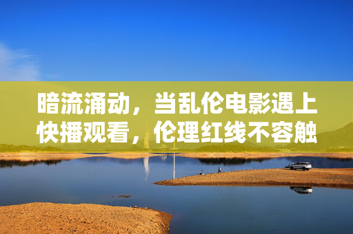 暗流涌动,当乱伦电影遇上快播观看,伦理红线不容触碰!暗流涌动,乱伦电影快播观看,伦理红线不容触碰! 暗流涌动,当乱伦电影遇上快播观看,伦理红线不容触碰!暗流涌动,乱伦电影快播观看,伦理红线不容触碰!
