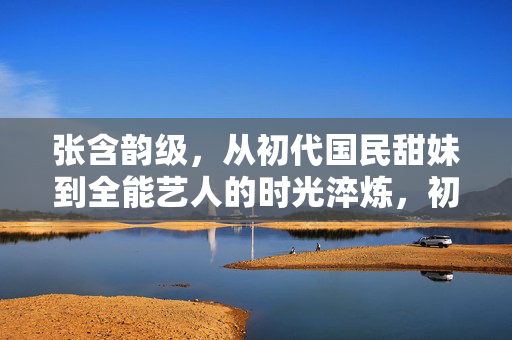 张含韵级,从初代国民甜妹到全能艺人的时光淬炼,初代国民甜妹到全能艺人,张含韵的时光淬炼 张含韵级,从初代国民甜妹到全能艺人的时光淬炼,初代国民甜妹到全能艺人,张含韵的时光淬炼